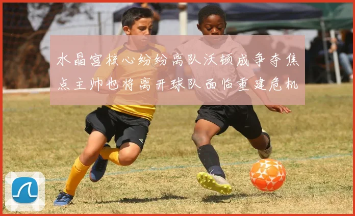 水晶宫核心纷纷离队沃顿成争夺焦点主帅也将离开球队面临重建危机