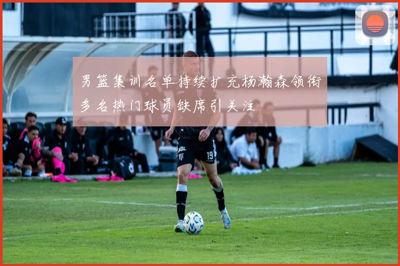 男篮集训名单持续扩充杨瀚森领衔多名热门球员缺席引关注