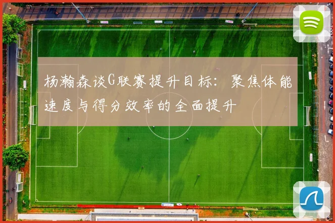 杨瀚森谈G联赛提升目标：聚焦体能速度与得分效率的全面提升
