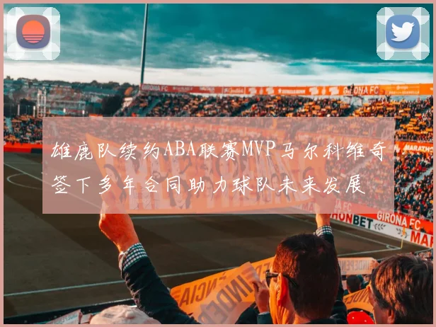 雄鹿队续约ABA联赛MVP马尔科维奇签下多年合同助力球队未来发展