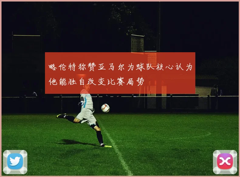 略伦特称赞亚马尔为球队核心认为他能独自改变比赛局势