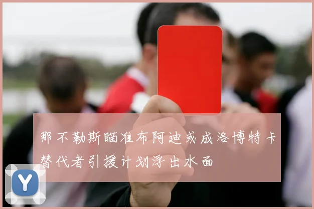 那不勒斯瞄准布阿迪或成洛博特卡替代者引援计划浮出水面