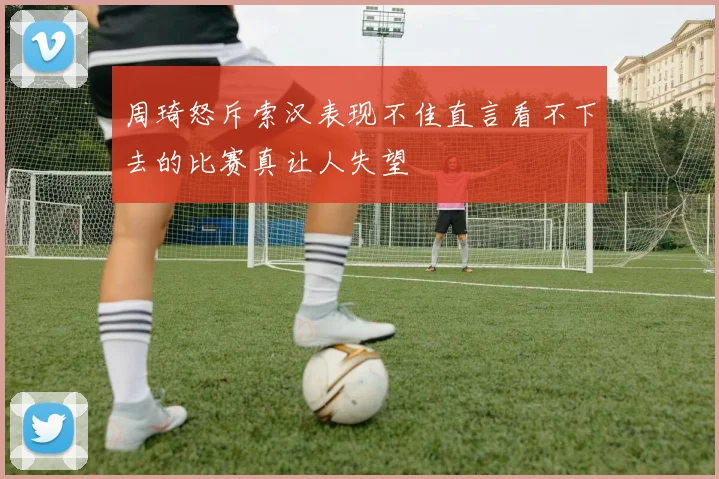周琦怒斥索汉表现不佳直言看不下去的比赛真让人失望