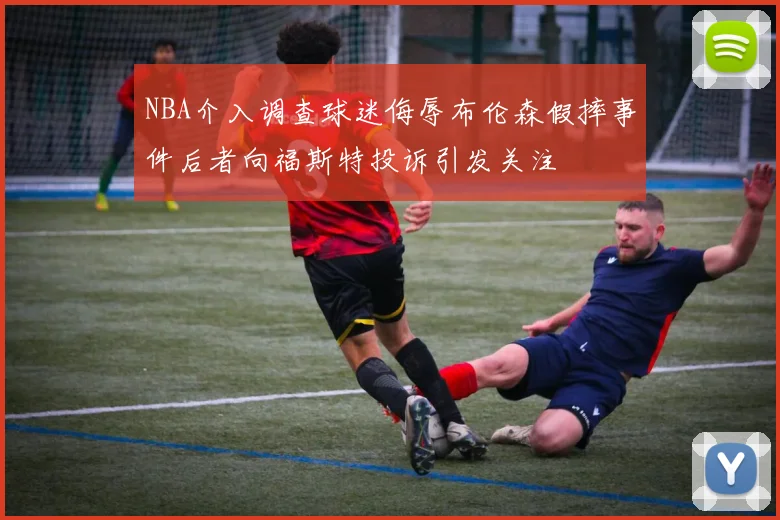 NBA介入调查球迷侮辱布伦森假摔事件后者向福斯特投诉引发关注