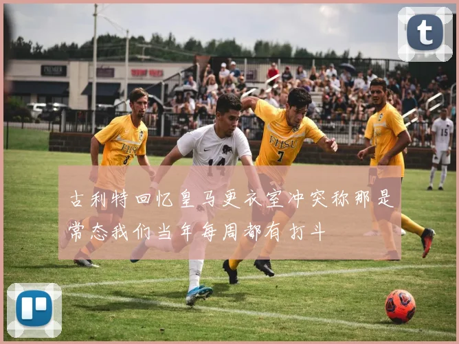 古利特回忆皇马更衣室冲突称那是常态我们当年每周都有打斗