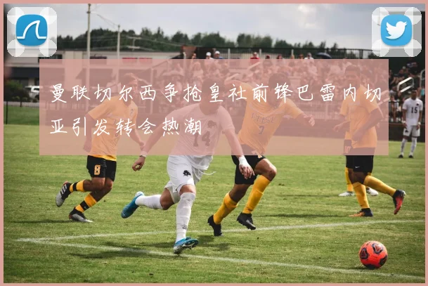 曼联切尔西争抢皇社前锋巴雷内切亚引发转会热潮