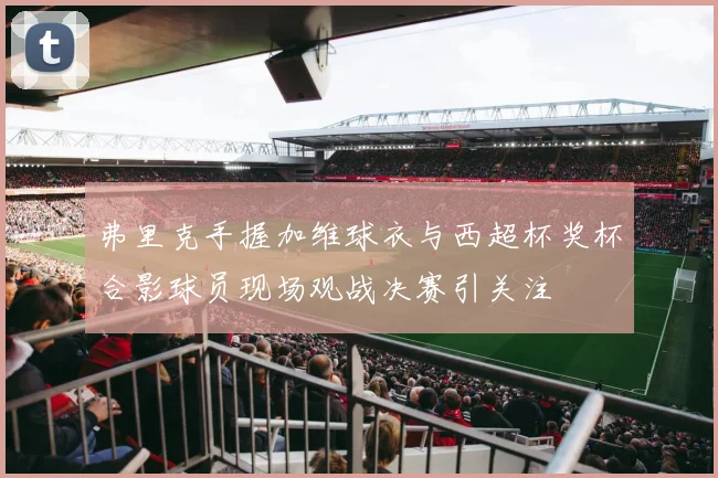 弗里克手握加维球衣与西超杯奖杯合影球员现场观战决赛引关注
