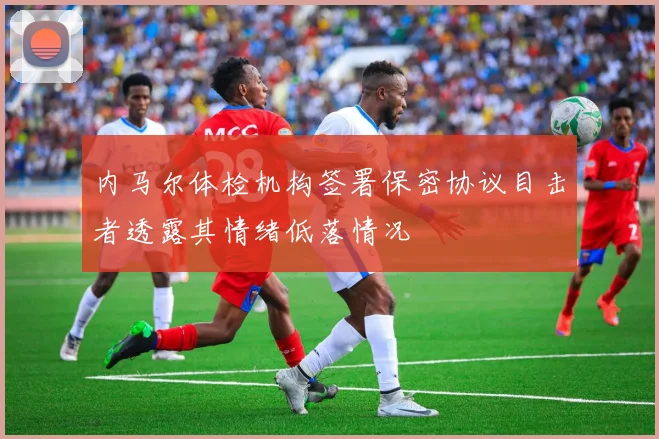内马尔体检机构签署保密协议目击者透露其情绪低落情况