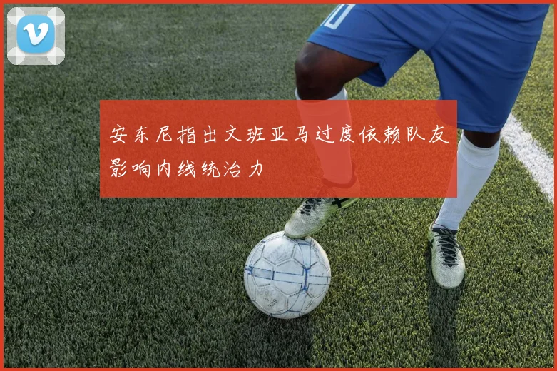 安东尼指出文班亚马过度依赖队友影响内线统治力