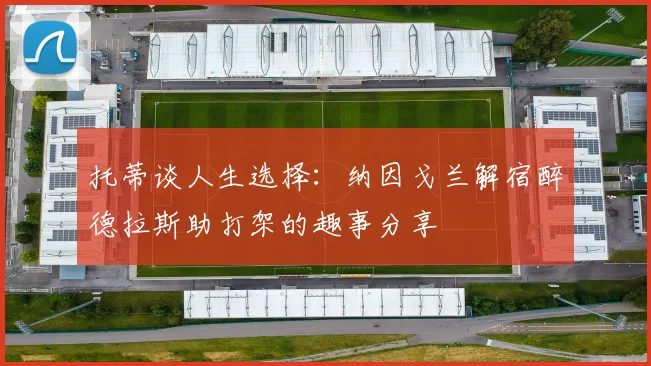 托蒂谈人生选择：纳因戈兰解宿醉德拉斯助打架的趣事分享