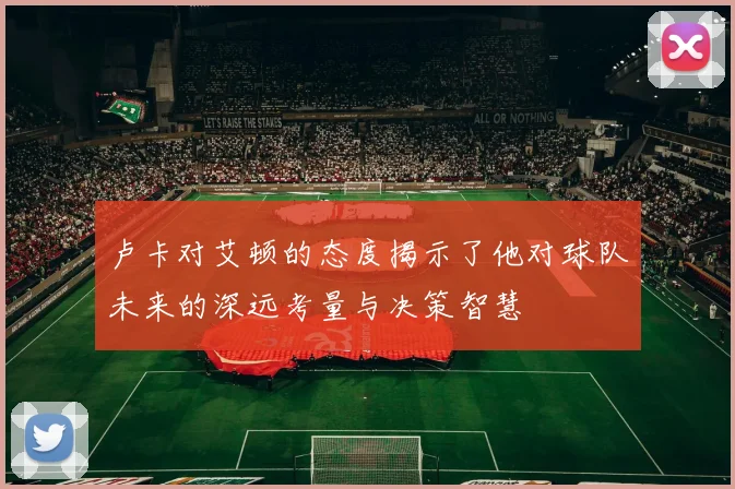 卢卡对艾顿的态度揭示了他对球队未来的深远考量与决策智慧