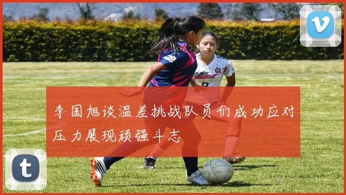 李国旭谈温差挑战队员们成功应对压力展现顽强斗志