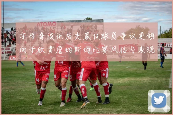 字母哥谈论历史最佳球员争议更倾向于欣赏詹姆斯的比赛风格与表现