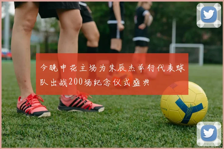 今晚申花主场为朱辰杰举行代表球队出战200场纪念仪式盛典