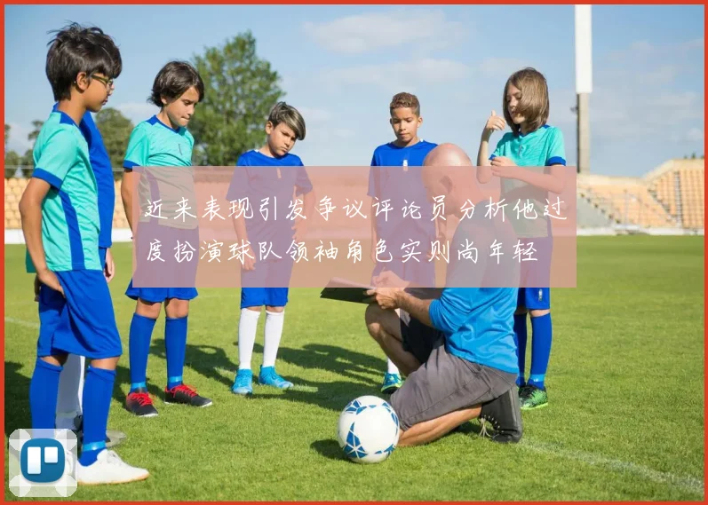 近来表现引发争议评论员分析他过度扮演球队领袖角色实则尚年轻